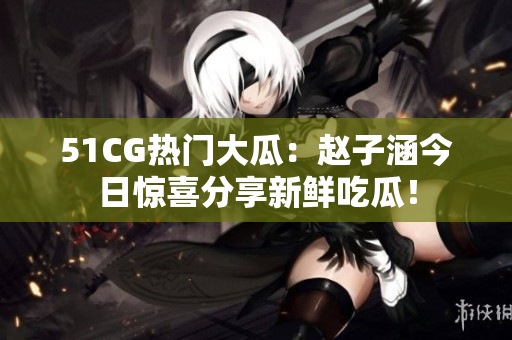 51CG熱門大瓜：趙子涵今日驚喜分享新鮮吃瓜！