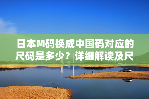 日本M碼換成中國碼對應(yīng)的尺碼是多少？詳細解讀及尺碼轉(zhuǎn)換方法！