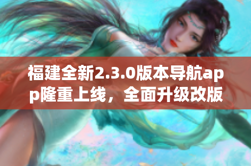 福建全新2.3.0版本導(dǎo)航app隆重上線，全面升級改版