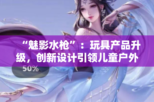 “魅影水槍”：玩具產(chǎn)品升級，創(chuàng)新設(shè)計(jì)引領(lǐng)兒童戶外玩樂新趨勢