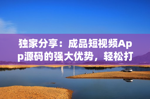 獨家分享：成品短視頻App源碼的強大優(yōu)勢，輕松打造個性化視頻平臺