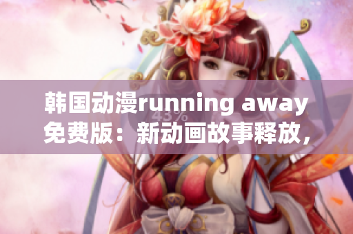 韓國動漫running away免費版：新動畫故事釋放，尋找新感動！