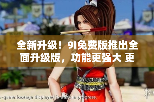 全新升級！9I免費版推出全面升級版，功能更強大 更易用,帶你領(lǐng)略全新體驗