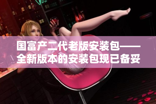 國(guó)富產(chǎn)二代老版安裝包——全新版本的安裝包現(xiàn)已備妥