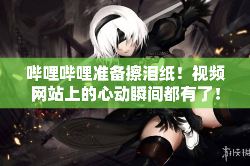嗶哩嗶哩準備擦淚紙！視頻網(wǎng)站上的心動瞬間都有了！
