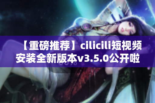 【重磅推薦】cilicili短視頻安裝全新版本v3.5.0公開啦！快來體驗(yàn)全新功能！
