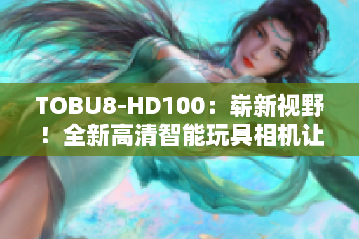 TOBU8-HD100：嶄新視野！全新高清智能玩具相機(jī)讓孩子探索創(chuàng)造