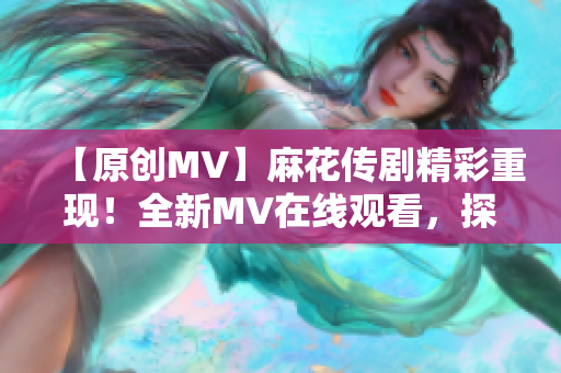 【原創(chuàng)MV】麻花傳劇精彩重現(xiàn)！全新MV在線觀看，探尋經(jīng)典故事新魅力