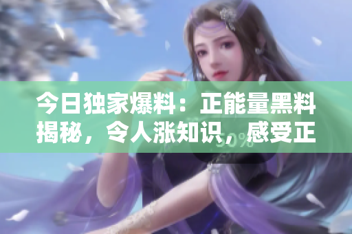 今日獨(dú)家爆料：正能量黑料揭秘，令人漲知識(shí)，感受正能量