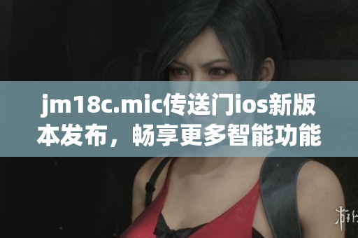 jm18c.mic傳送門(mén)ios新版本發(fā)布，暢享更多智能功能