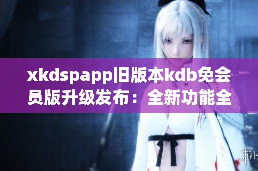 xkdspapp舊版本kdb免會(huì)員版升級(jí)發(fā)布：全新功能全面升級(jí)，享受更多會(huì)員權(quán)益
