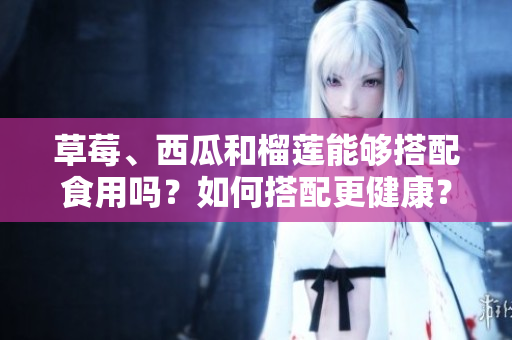 草莓、西瓜和榴蓮能夠搭配食用嗎？如何搭配更健康？