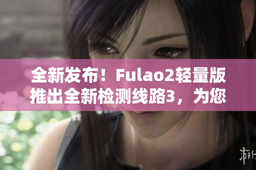 全新發(fā)布！Fulao2輕量版推出全新檢測(cè)線路3，為您帶來(lái)更精準(zhǔn)的體驗(yàn)