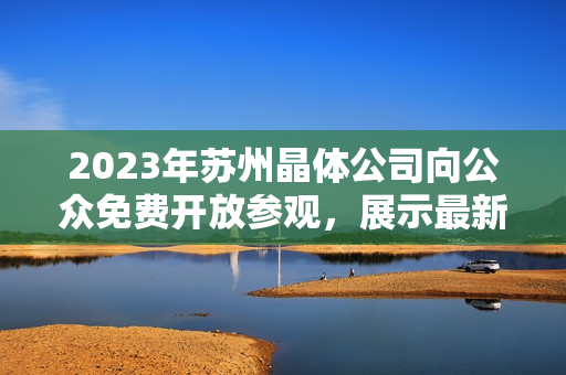 2023年蘇州晶體公司向公眾免費(fèi)開(kāi)放參觀，展示最新科技成果