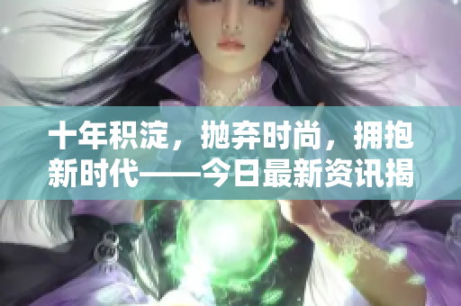 十年積淀，拋棄時尚，擁抱新時代——今日最新資訊揭秘