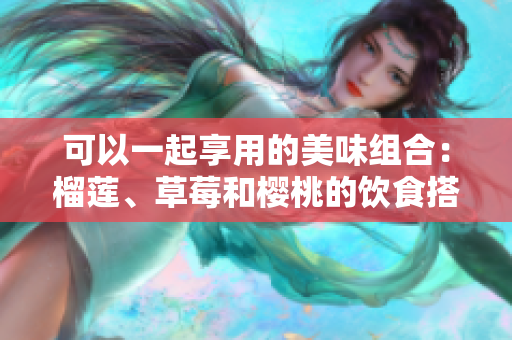 可以一起享用的美味組合：榴蓮、草莓和櫻桃的飲食搭配建議