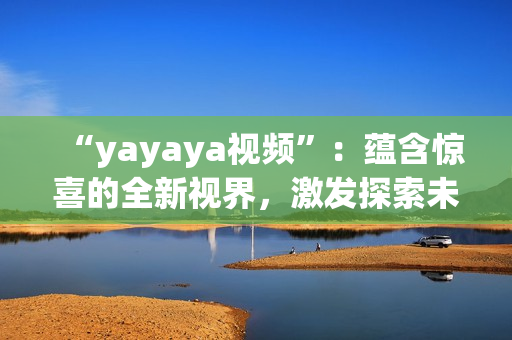 “yayaya視頻”：蘊(yùn)含驚喜的全新視界，激發(fā)探索未知的視聽盛宴