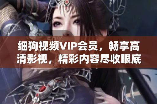 細(xì)狗視頻VIP會員，暢享高清影視，精彩內(nèi)容盡收眼底