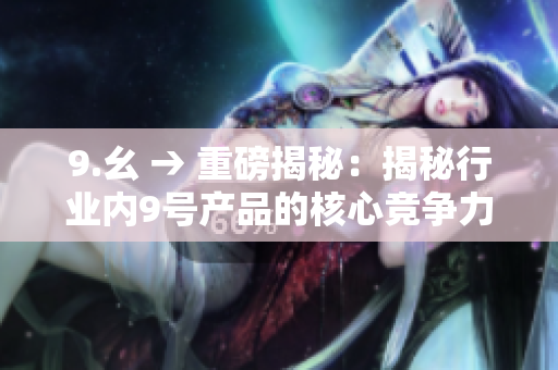 9.幺 → 重磅揭秘：揭秘行業(yè)內(nèi)9號(hào)產(chǎn)品的核心競(jìng)爭(zhēng)力