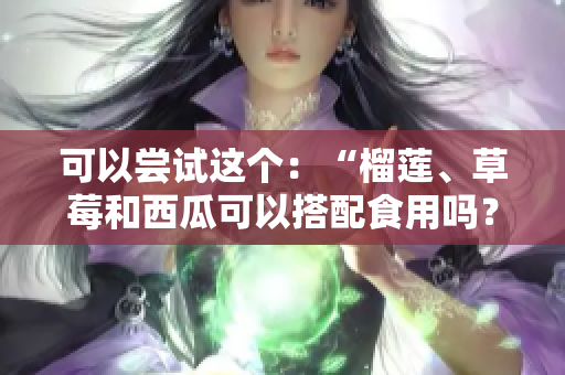 可以嘗試這個：“榴蓮、草莓和西瓜可以搭配食用嗎？吃這些水果有什么好處和注意事項(xiàng)？”