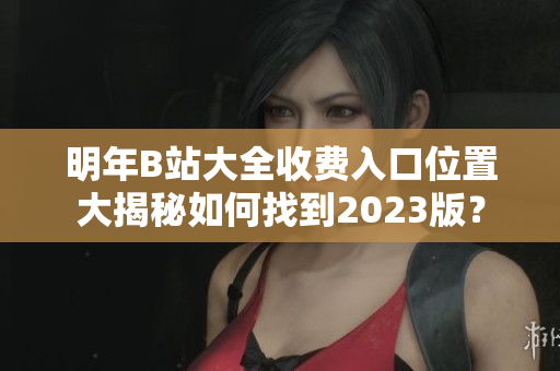 明年B站大全收費(fèi)入口位置大揭秘如何找到2023版？