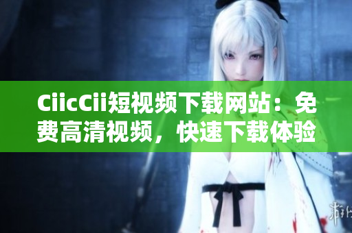 CiicCii短視頻下載網(wǎng)站：免費(fèi)高清視頻，快速下載體驗(yàn)