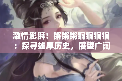 激情澎湃！鏘鏘鏘銅銅銅銅：探尋雄厚歷史，展望廣闊未來