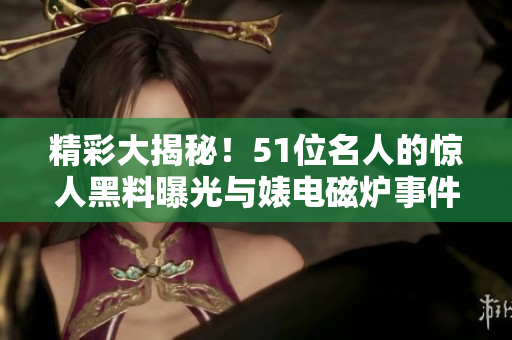 精彩大揭秘！51位名人的驚人黑料曝光與婊電磁爐事件揭秘