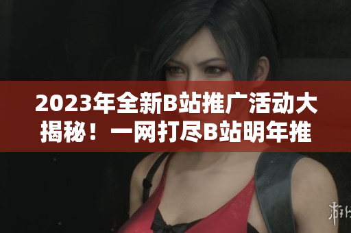 2023年全新B站推廣活動大揭秘！一網(wǎng)打盡B站明年推廣計劃，精彩內(nèi)容提前知道