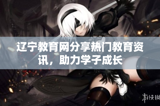 遼寧教育網(wǎng)分享熱門教育資訊，助力學子成長