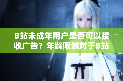B站未成年用戶是否可以接收廣告？年齡限制對于B站廣告接收有何影響？