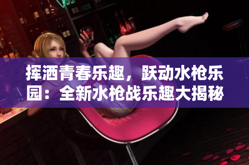 揮灑青春樂趣，躍動水槍樂園：全新水槍戰(zhàn)樂趣大揭秘