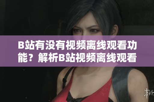 B站有沒有視頻離線觀看功能？解析B站視頻離線觀看方法