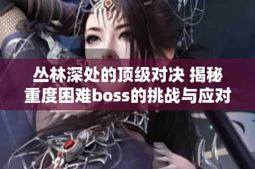 叢林深處的頂級(jí)對(duì)決 揭秘重度困難boss的挑戰(zhàn)與應(yīng)對(duì)策略