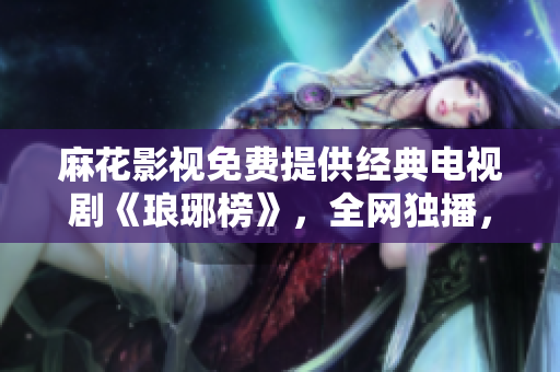 麻花影視免費(fèi)提供經(jīng)典電視劇《瑯琊榜》，全網(wǎng)獨(dú)播，高清觀影快人一步