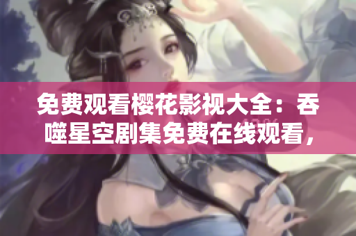 免費觀看櫻花影視大全：吞噬星空劇集免費在線觀看，高清無廣告追劇新體驗