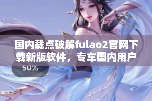 國內(nèi)載點破解fulao2官網(wǎng)下載新版軟件，專車國內(nèi)用戶下載方式