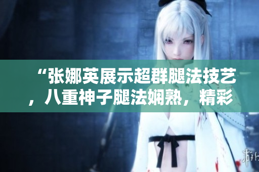 “張娜英展示超群腿法技藝，八重神子腿法嫻熟，精彩腳法圖片揭秘”