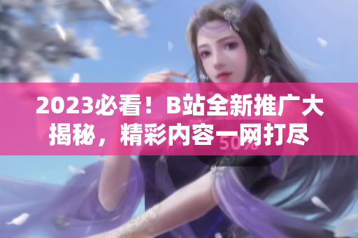 2023必看！B站全新推廣大揭秘，精彩內容一網(wǎng)打盡