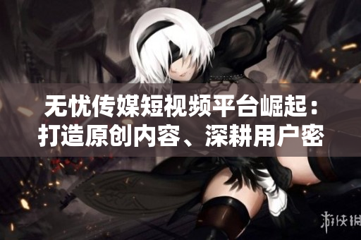 無憂傳媒短視頻平臺崛起：打造原創(chuàng)內容、深耕用戶密集型領域