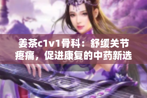 姜茶c1v1骨科：舒緩關節(jié)疼痛，促進康復的中藥新選擇
