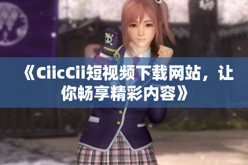 《CiicCii短視頻下載網(wǎng)站，讓你暢享精彩內(nèi)容》