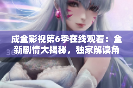 成全影視第6季在線觀看：全新劇情大揭秘，獨家解讀角色命運(yùn)變遷