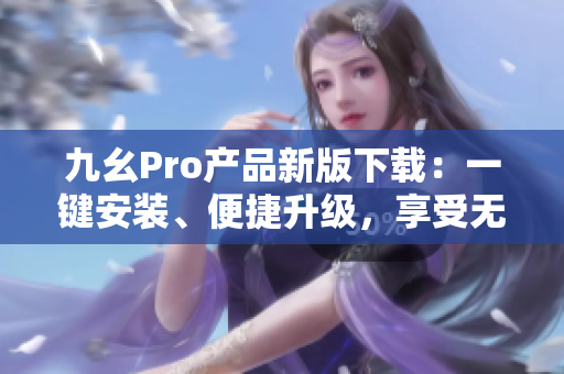 九幺Pro產(chǎn)品新版下載：一鍵安裝、便捷升級，享受無限暢玩。
