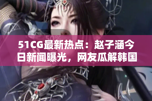 51CG最新熱點：趙子涵今日新聞曝光，網(wǎng)友瓜解韓國人氣偶像明星最新動態(tài)