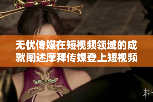 無憂傳媒在短視頻領域的成就闡述摩拜傳媒登上短視頻榜首！彰顯潛力與勝跡