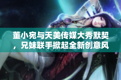 董小宛與天美傳媒大秀默契，兄妹聯(lián)手掀起全新創(chuàng)意風(fēng)暴