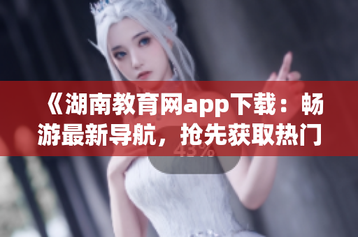 《湖南教育網(wǎng)app下載：暢游最新導(dǎo)航，搶先獲取熱門(mén)資訊》