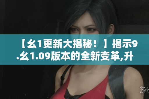 【幺1更新大揭秘！】揭示9.幺1.09版本的全新變革,升級內(nèi)容詳解