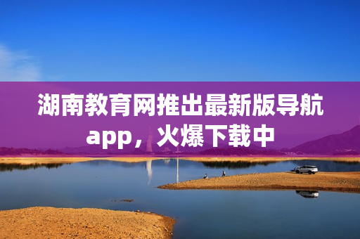 湖南教育網(wǎng)推出最新版導(dǎo)航app，火爆下載中
